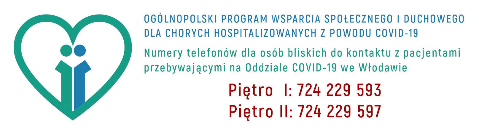 OGÓLNOPOLSKI PROGRAM WSPARCIA SPOŁECZNEGO I DUCHOWEGO DLA CHORYCH HOSPITALIZOWANYCH Z POWODU COVID-19. Numery telefonów dla osób bliskich do kontaktu z pacjentami przebywającymi na Oddziale COVID-19 we Włodawie. Piętro 1: 724 229 593; Piętro 2: 724 229 597