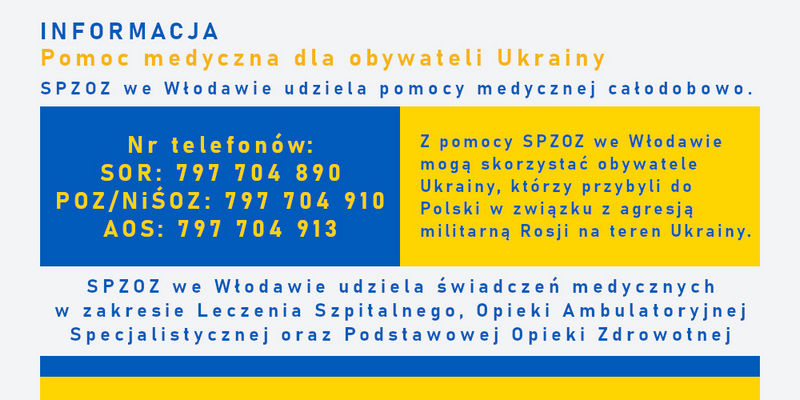 Informacja. Pomoc medyczna dla obywateli Ukrainy. SPZOZ we Włodawie udziela pomocy medycznej całodobowo. Nr telefonów: SOR: 797 704 890, POZ/NiŚOZ: 797 704 910, AOS: 797 704 913. Z pomocy SPZOZ we Włodawie mogą skorzystać obywatele Ukrainy, którzy przybyli do Polski w związku z agresją militarną Rosji na teren Ukrainy. SPZOZ we Włodawie udziela świadczeń medycznych w zakresie Leczenia Szpitalnego, Opieki Ambulatoryjnej Specjalistycznej oraz Podstawowej Opieki Zdrowotnej.