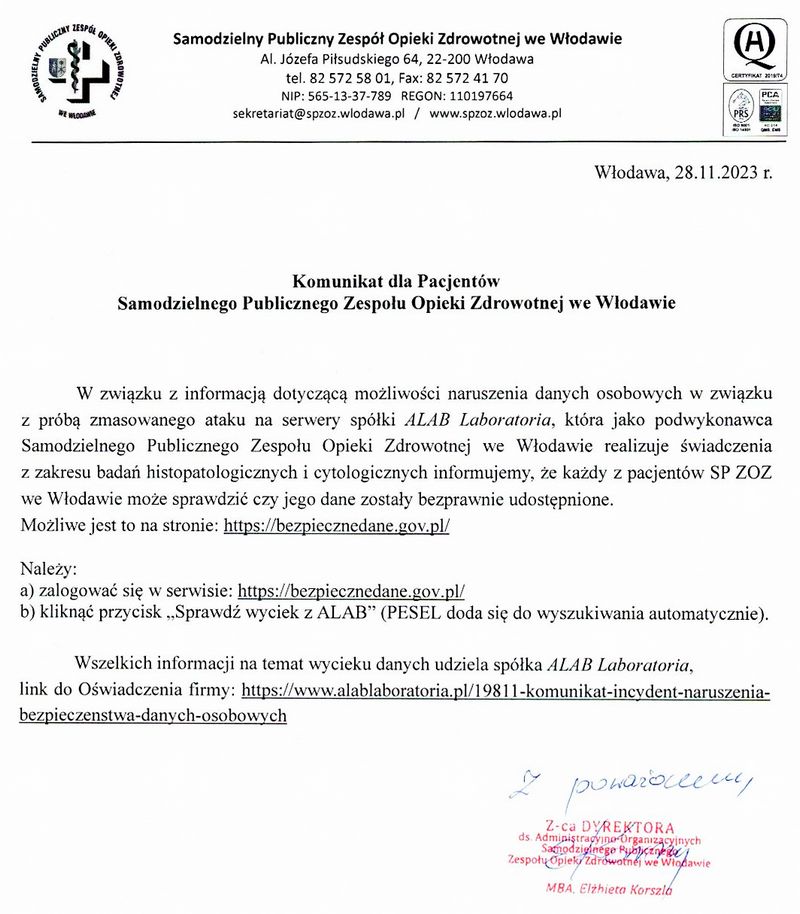 Pismo Dyrekcji SPZOZ we Włodawie o treści: W związku z informacją dotyczącą możliwości naruszenia danych osobowych w związku z próbą zmasowanego ataku na serwery spółki ALAB Laboratoria, która jako podwykonawca Samodzielnego Publicznego Zespołu Opieki Zdrowotnej we Włodawie realizuje świadczenia z zakresu badań histopatologicznych i cytologicznych informujemy, że każdy z pacjentów SP ZOZ we Włodawie może sprawdzić czy jego dane zostały bezprawnie udostępnione.   Możliwe jest to na stronie: https://bezpiecznedane.gov.pl/.  Należy:  a) zalogować się w serwisie: https://bezpiecznedane.gov.pl/  b) kliknąć przycisk „Sprawdź wyciek z ALAB” (PESEL doda się do wyszukiwania automatycznie).  Wszelkich informacji na temat wycieku danych udziela spółka ALAB Laboratoria, link do Oświadczenia firmy: https://www.alablaboratoria.pl/19811-komunikat-incydent-naruszenia-bezpieczenstwa-danych-osobowych.