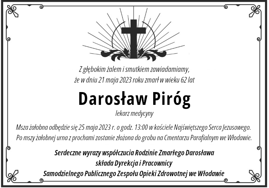 Z głębokim żalem i smutkiem zawiadamiamy, że w dniu 21 maja 2023 roku zmarł w wieku 62 lat Darosław Piróg lekarz medycyny. Msza żałobna odbędzie się 25 maja 2023 r. o godz. 13:00 w kościele Najświętszego Serca Jezusowego. Po mszy żałobnej urna z prochami zostanie złożona do grobu na Cmentarzu Parafialnym we Włodawie. Serdeczne wyrazy współczucia Rodzinie Zmarłego Darosława składa Dyrekcja i Pracownicy Samodzielnego Publicznego Zespołu Opieki Zdrowotnej we Włodawie.