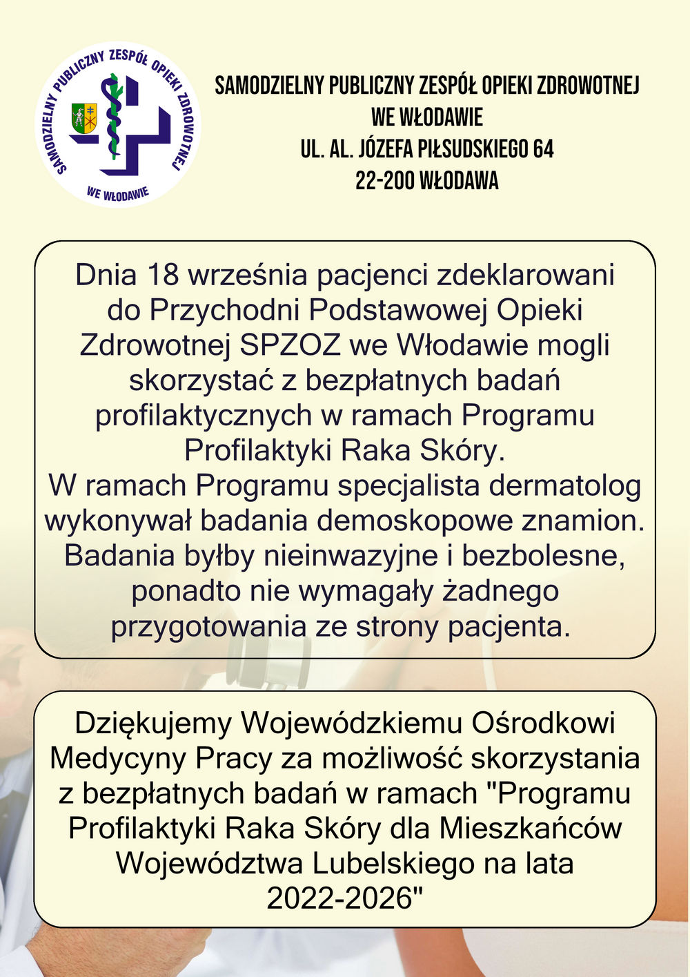 Na ulotce znajduję się logo szpitala oraz tekst informacyjny: Samodzielny Publiczny Zespół Opieki Zdrowotnej we Włodawie, ul. Al. Józefa Piłsudskiego 64, 22-200 Włodawa  Dnia 18 września pacjenci zdeklarowani do Przychodni Podstawowej Opieki Zdrowotnej SPZOZ we Włodawie mogli skorzystać z bezpłatnych badań profilaktycznych w ramach Programu Profilaktyki Raka Skóry.  W ramach Programu specjalista dermatolog wykonywał badania demoskopowe znamion. Badania byłby nieinwazyjne i bezbolesne, ponadto nie wymagały żadnego przygotowania ze strony pacjenta.  Dziękujemy Wojewódzkiemu Ośrodkowi Medycyny Pracy za możliwość skorzystania z bezpłatnych badań w ramach "Programu Profilaktyki Raka Skóry dla Mieszkańców Województwa Lubelskiego na lata 2022-2026"